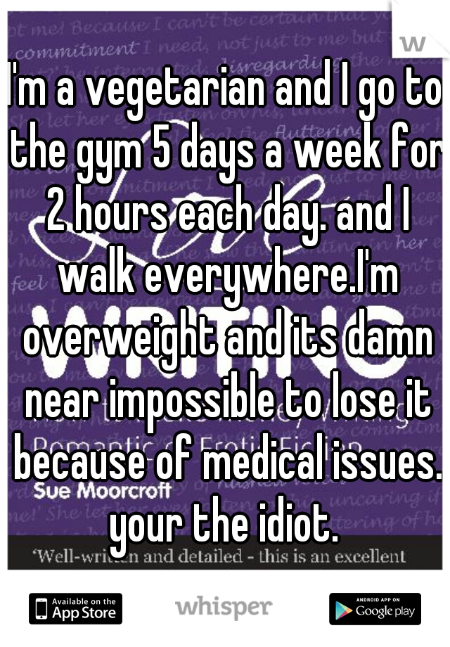 I'm a vegetarian and I go to the gym 5 days a week for 2 hours each day. and I walk everywhere.I'm overweight and its damn near impossible to lose it because of medical issues. your the idiot. 