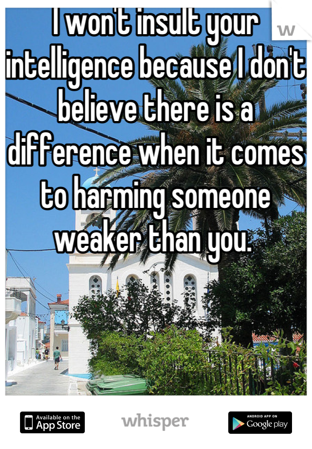 I won't insult your intelligence because I don't believe there is a difference when it comes to harming someone weaker than you. 