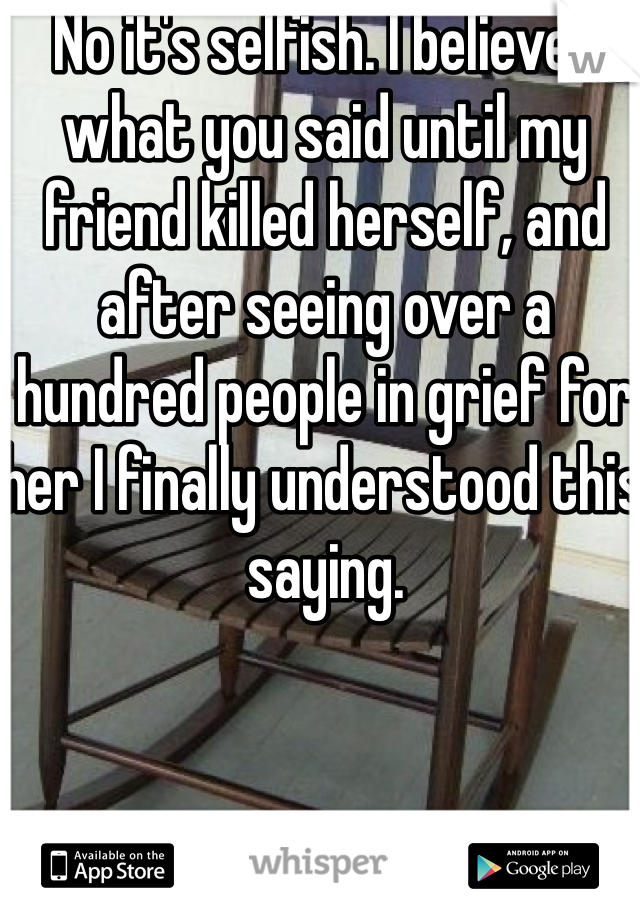 No it's selfish. I believed what you said until my friend killed herself, and after seeing over a hundred people in grief for her I finally understood this saying. 