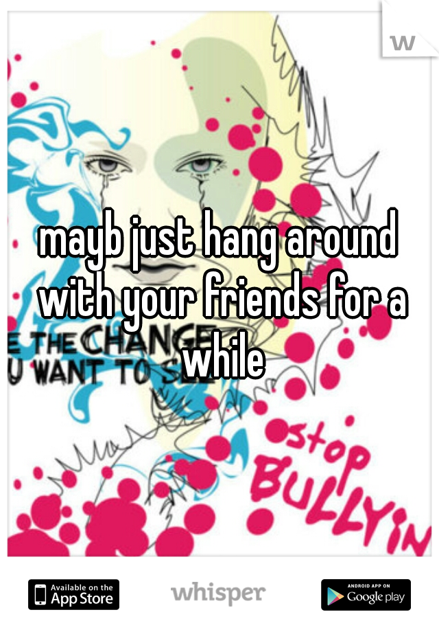 mayb just hang around with your friends for a while