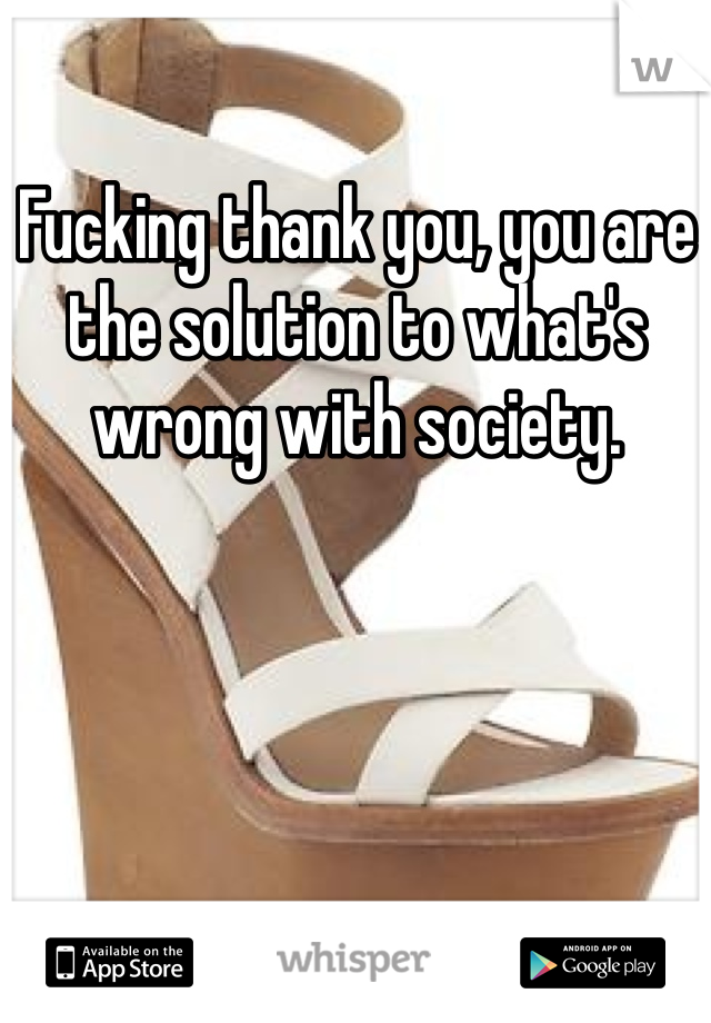 Fucking thank you, you are the solution to what's wrong with society.