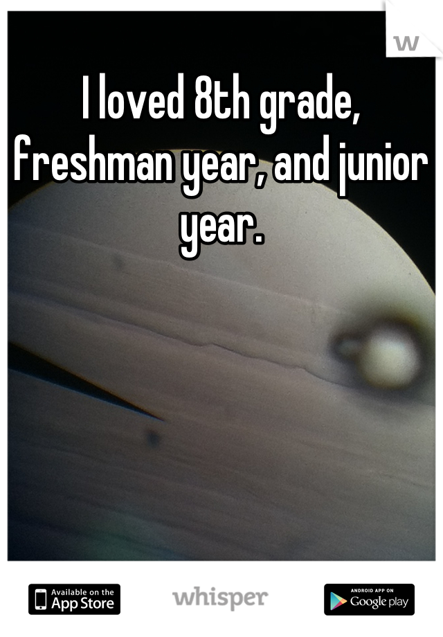 I loved 8th grade, freshman year, and junior year.