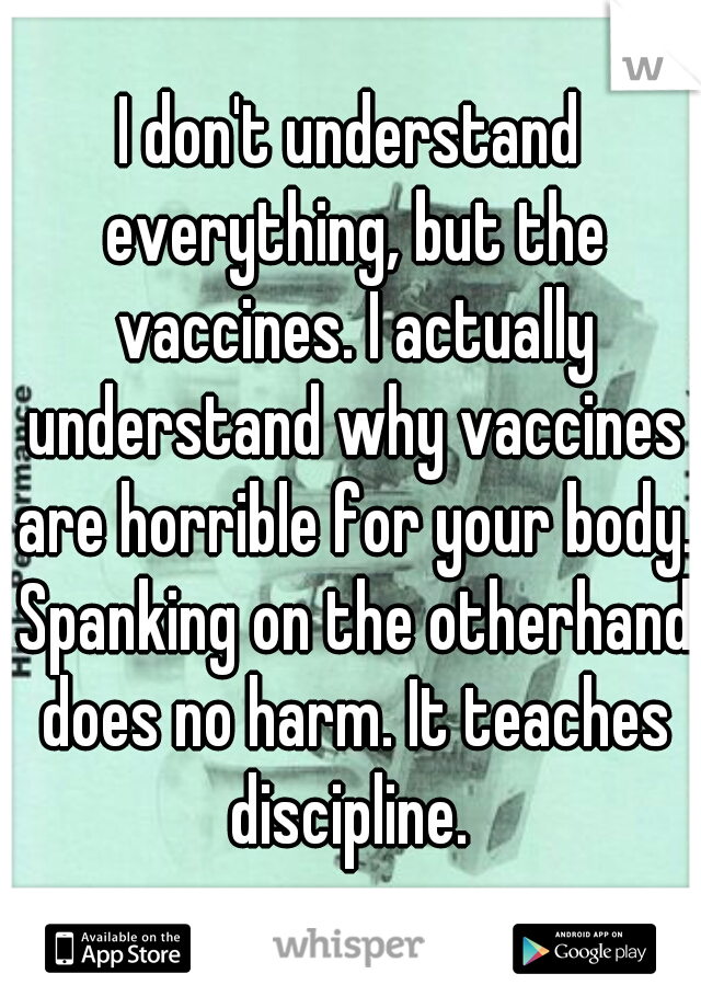 I don't understand everything, but the vaccines. I actually understand why vaccines are horrible for your body. Spanking on the otherhand does no harm. It teaches discipline. 