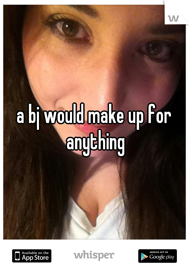 a bj would make up for anything