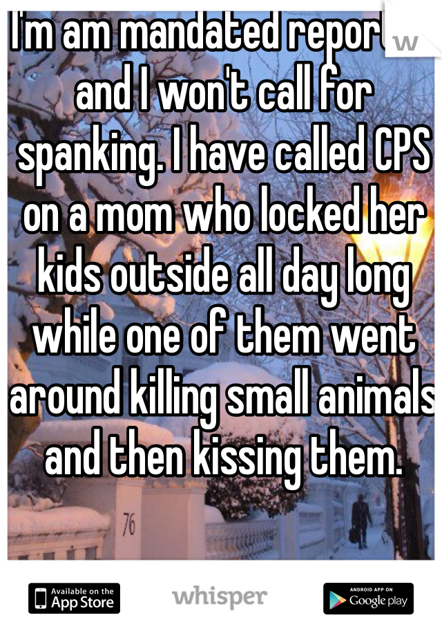 I'm am mandated reporter and I won't call for spanking. I have called CPS on a mom who locked her kids outside all day long while one of them went around killing small animals and then kissing them. 