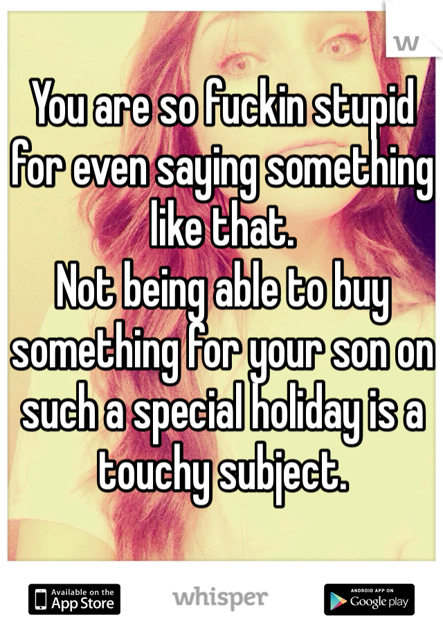 You are so fuckin stupid for even saying something like that.
Not being able to buy something for your son on such a special holiday is a touchy subject. 