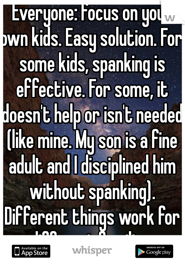 Everyone: focus on your own kids. Easy solution. For some kids, spanking is effective. For some, it doesn't help or isn't needed (like mine. My son is a fine adult and I disciplined him without spanking). Different things work for different families. 