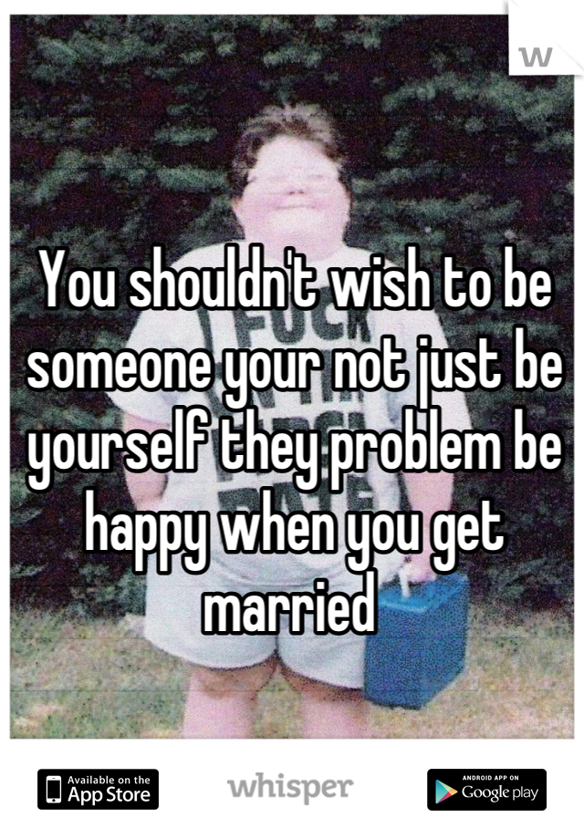 You shouldn't wish to be someone your not just be yourself they problem be happy when you get married 