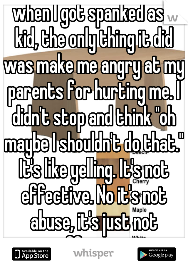 when I got spanked as a kid, the only thing it did was make me angry at my parents for hurting me. I didn't stop and think "oh maybe I shouldn't do that." It's like yelling. It's not effective. No it's not abuse, it's just not effective.