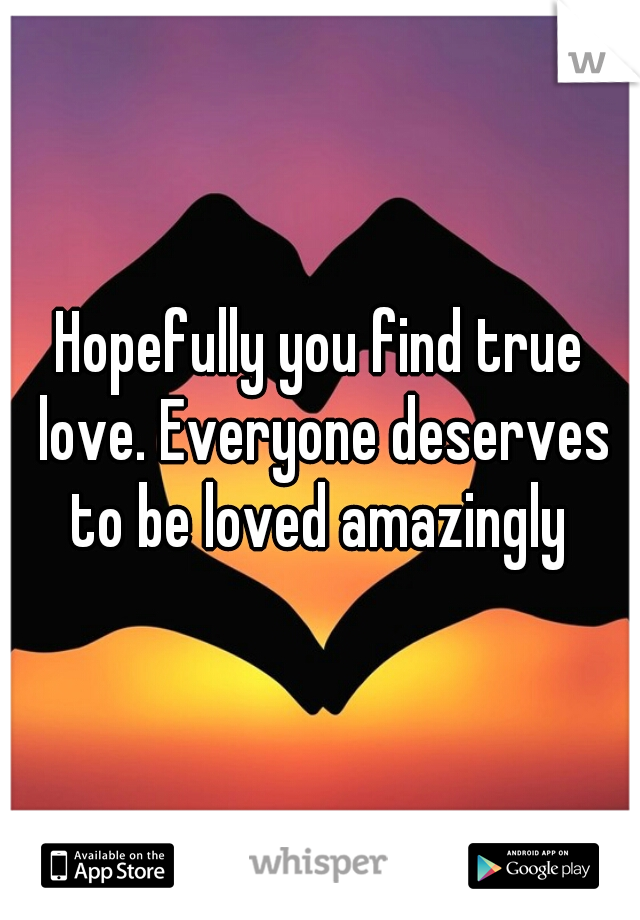 Hopefully you find true love. Everyone deserves to be loved amazingly 