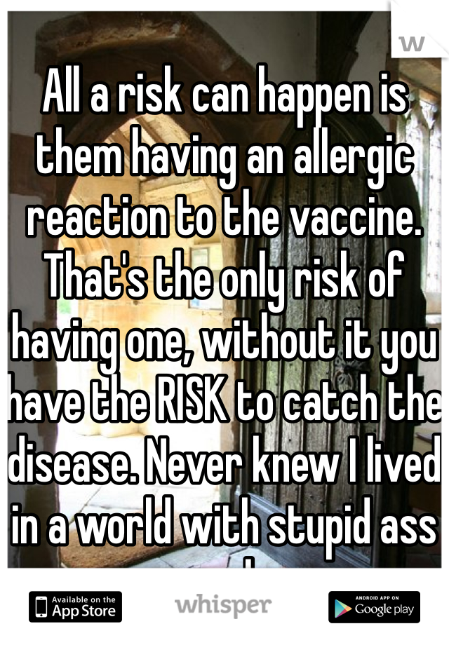 All a risk can happen is them having an allergic reaction to the vaccine. That's the only risk of having one, without it you have the RISK to catch the disease. Never knew I lived in a world with stupid ass people.