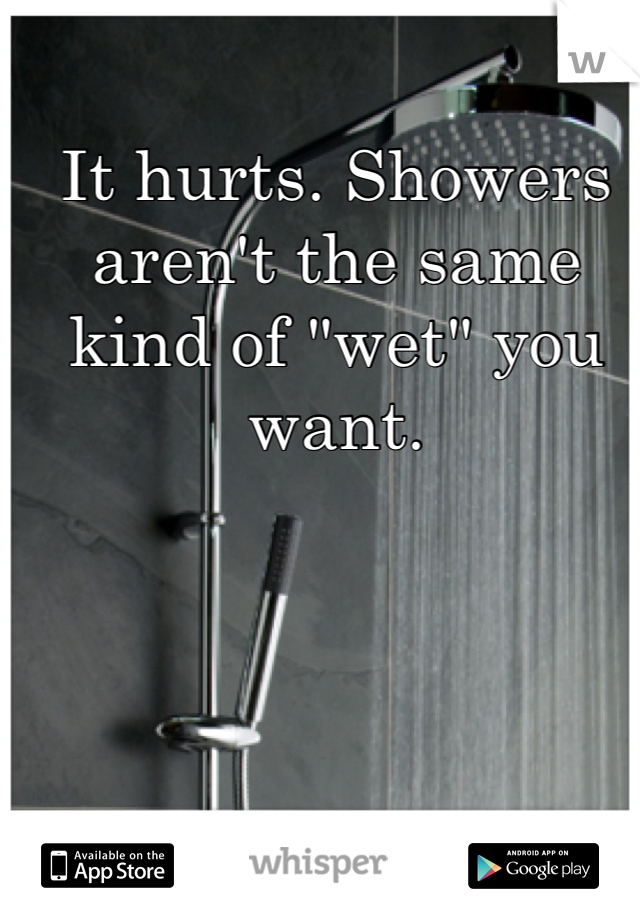 It hurts. Showers aren't the same kind of "wet" you want.
