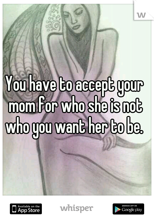 You have to accept your mom for who she is not who you want her to be. 