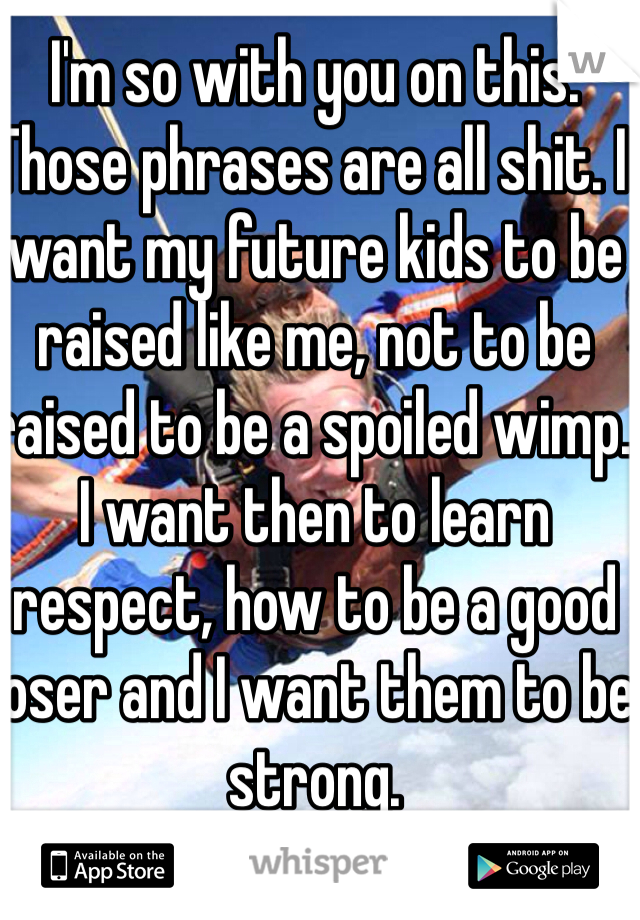 I'm so with you on this. Those phrases are all shit. I want my future kids to be raised like me, not to be raised to be a spoiled wimp. I want then to learn respect, how to be a good loser and I want them to be strong. 