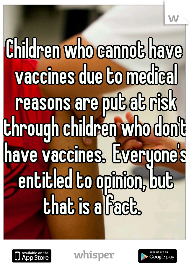 Children who cannot have vaccines due to medical reasons are put at risk through children who don't have vaccines.  Everyone's entitled to opinion, but that is a fact.  