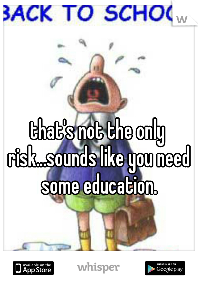 that's not the only risk...sounds like you need some education.