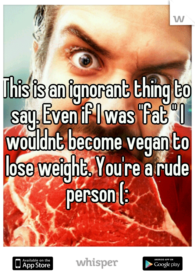 This is an ignorant thing to say. Even if I was "fat " I wouldnt become vegan to lose weight. You're a rude person (: