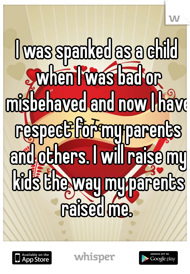 I was spanked as a child when I was bad or misbehaved and now I have respect for my parents and others. I will raise my kids the way my parents raised me. 