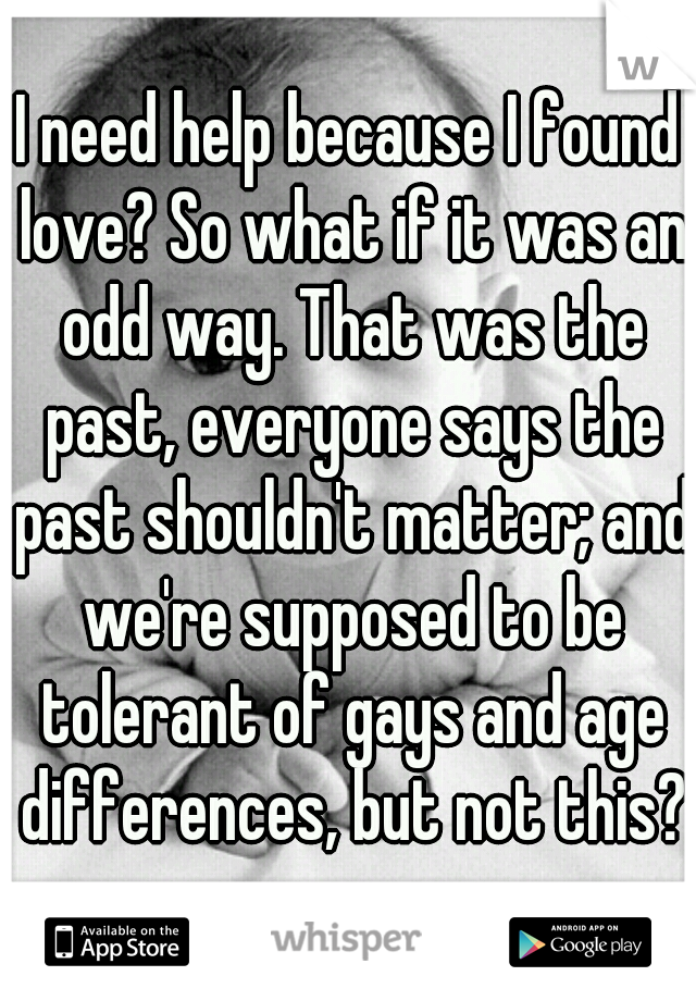I need help because I found love? So what if it was an odd way. That was the past, everyone says the past shouldn't matter; and we're supposed to be tolerant of gays and age differences, but not this?