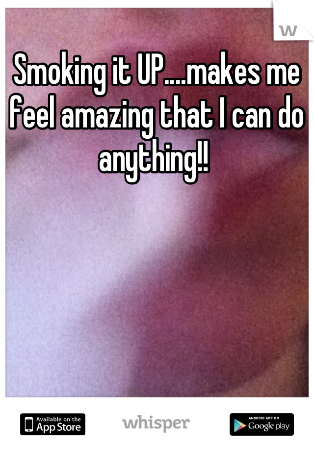Smoking it UP....makes me feel amazing that I can do anything!! 