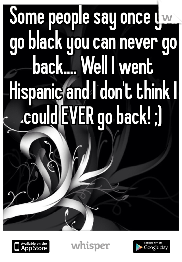 Some people say once you go black you can never go back.... Well I went Hispanic and I don't think I could EVER go back! ;) 