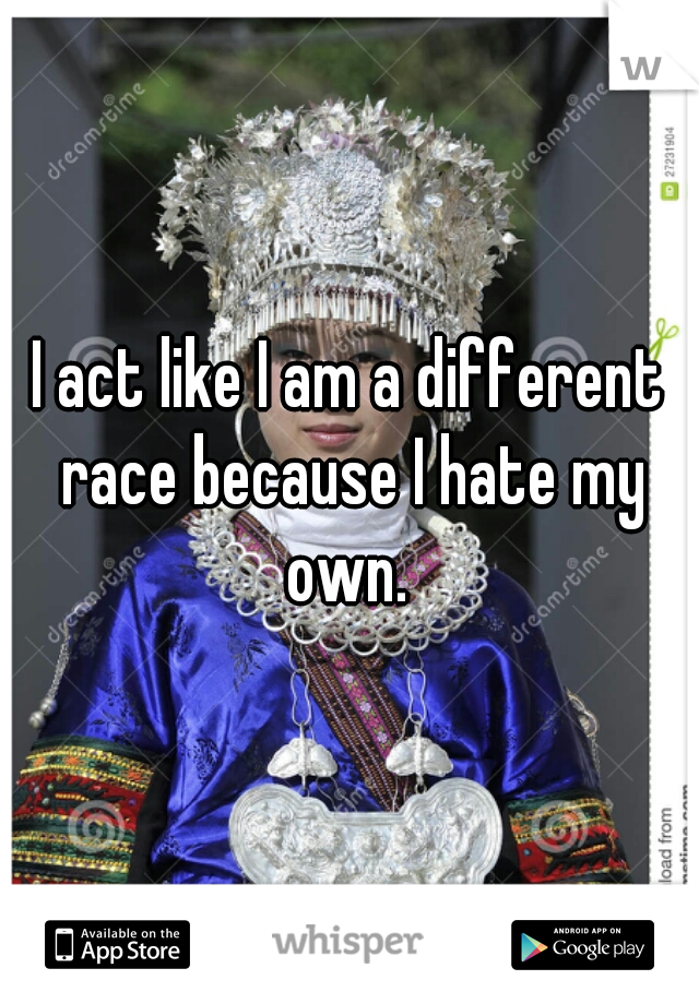 I act like I am a different race because I hate my own. 
