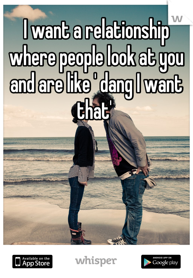 I want a relationship where people look at you and are like ' dang I want that' 
