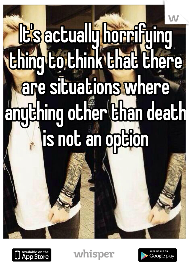 It's actually horrifying thing to think that there are situations where anything other than death is not an option