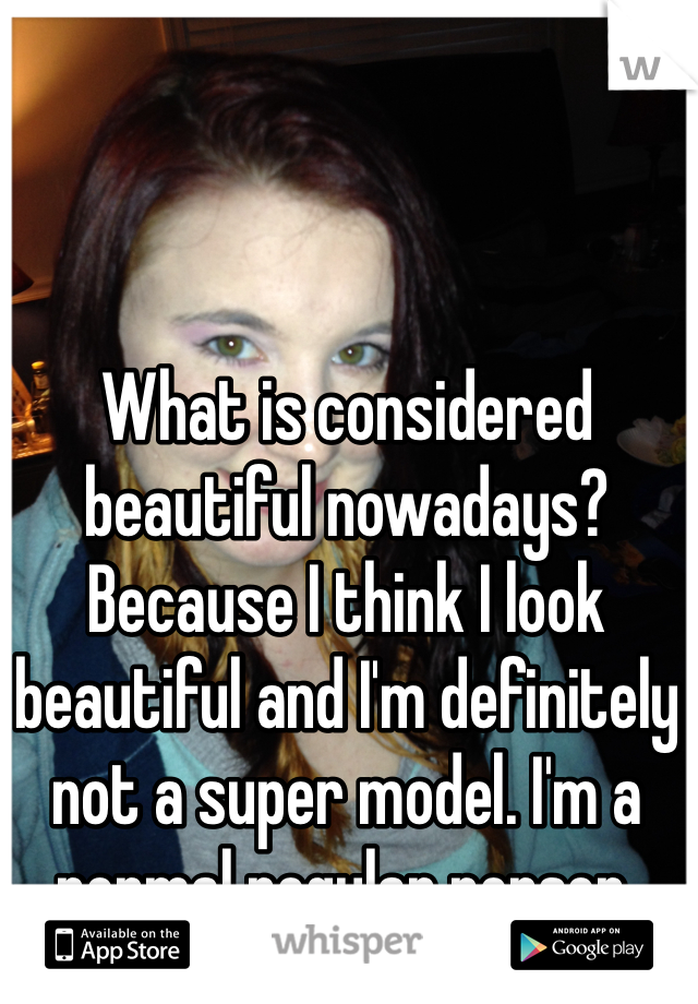 What is considered beautiful nowadays? Because I think I look beautiful and I'm definitely not a super model. I'm a normal regular person. 