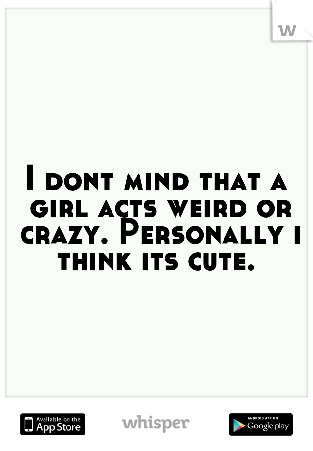 I dont mind that a girl acts weird or crazy. Personally i think its cute. 