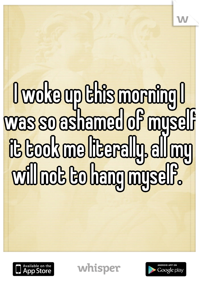 I woke up this morning I was so ashamed of myself it took me literally. all my will not to hang myself.  
