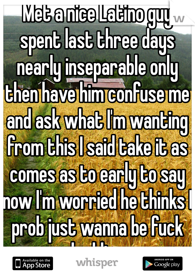 Met a nice Latino guy spent last three days nearly inseparable only then have him confuse me and ask what I'm wanting from this I said take it as comes as to early to say now I'm worried he thinks I prob just wanna be fuck buddies 