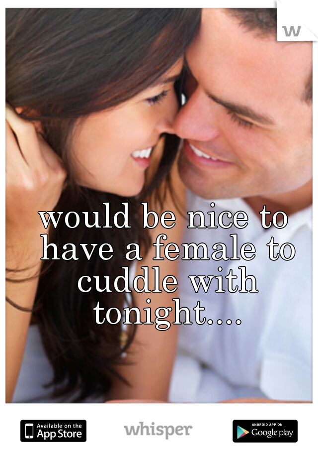 would be nice to have a female to cuddle with tonight....