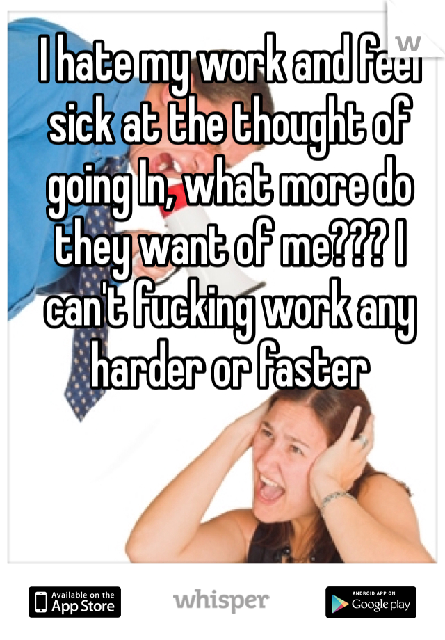 I hate my work and feel sick at the thought of going In, what more do they want of me??? I can't fucking work any harder or faster 