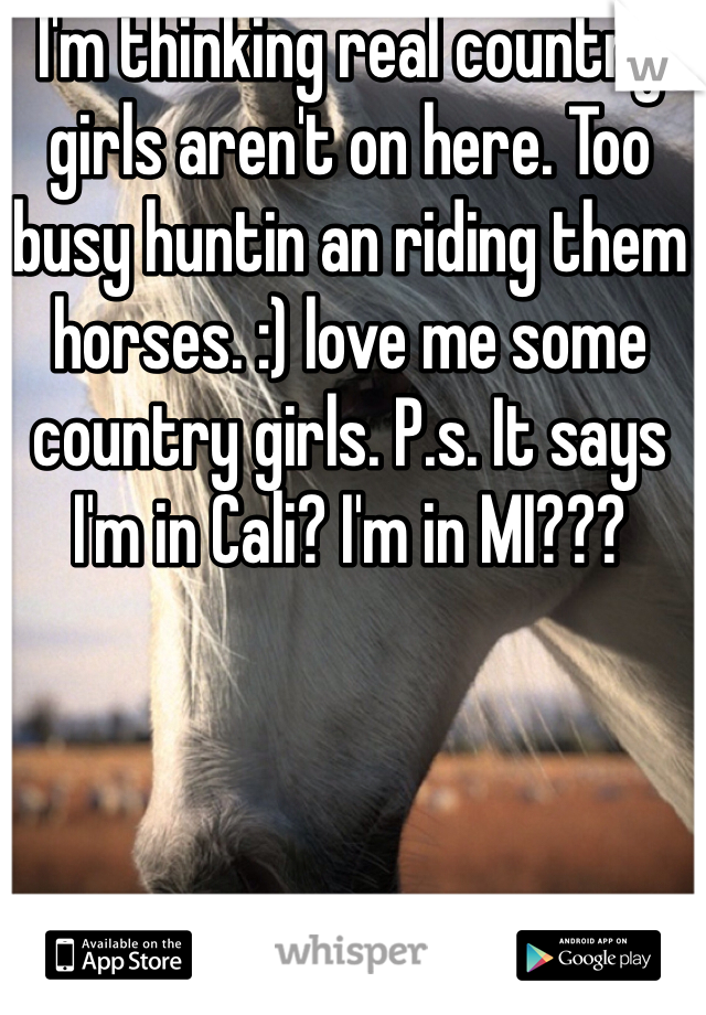I'm thinking real country girls aren't on here. Too busy huntin an riding them horses. :) love me some country girls. P.s. It says I'm in Cali? I'm in MI???
