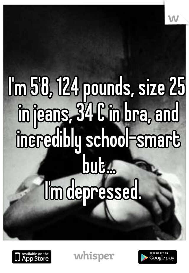 I'm 5'8, 124 pounds, size 25 in jeans, 34 C in bra, and incredibly school-smart but...

 I'm depressed.   