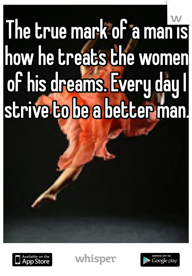 The true mark of a man is how he treats the women of his dreams. Every day I strive to be a better man.