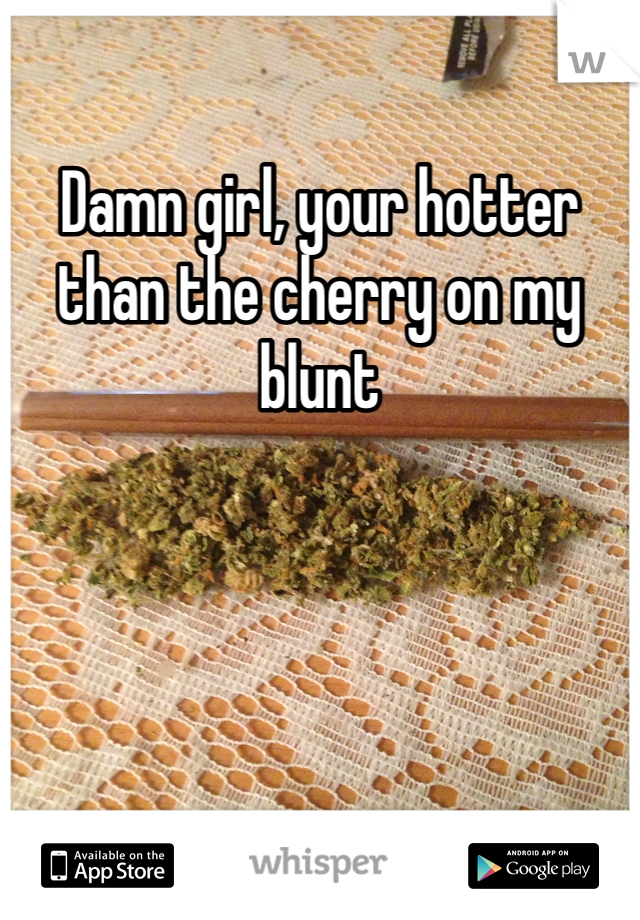 Damn girl, your hotter than the cherry on my blunt