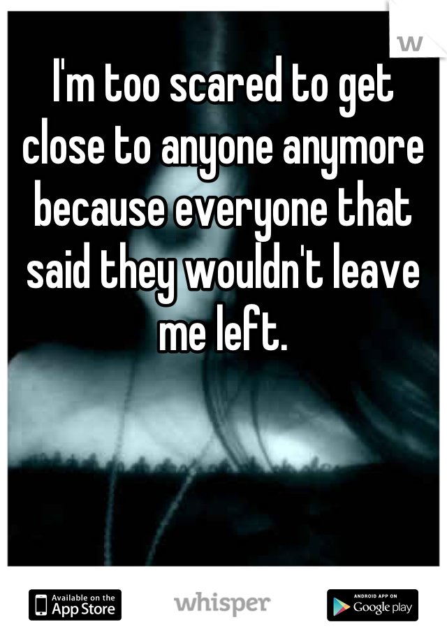 I'm too scared to get close to anyone anymore because everyone that said they wouldn't leave me left.