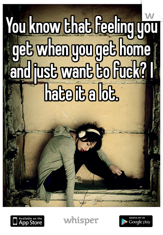 You know that feeling you get when you get home and just want to fuck? I hate it a lot. 