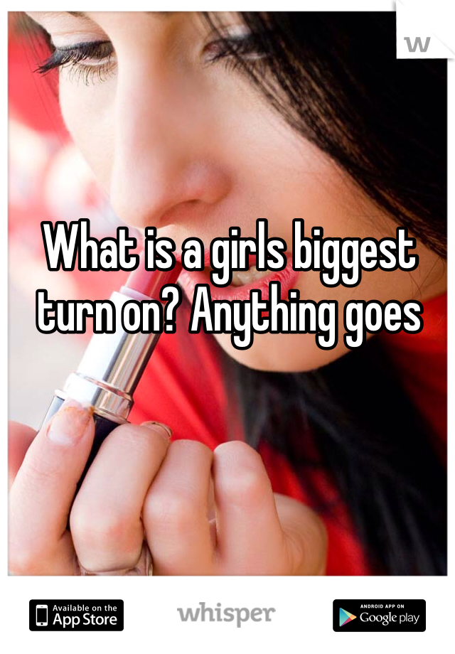 What is a girls biggest turn on? Anything goes 
