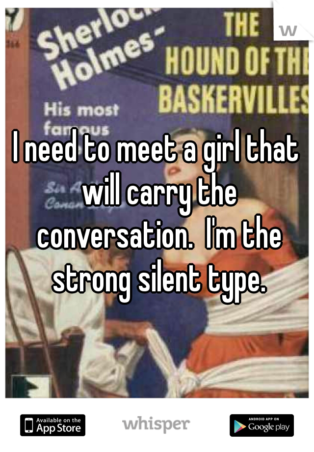 I need to meet a girl that will carry the conversation.  I'm the strong silent type.