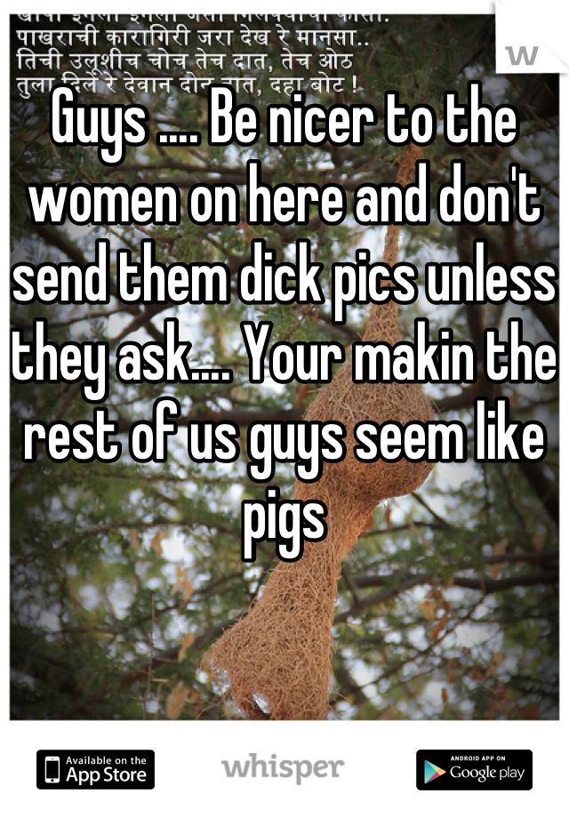 Guys .... Be nicer to the women on here and don't send them dick pics unless they ask.... Your makin the rest of us guys seem like pigs