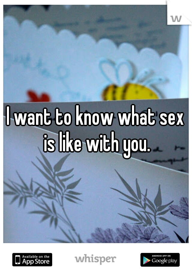 I want to know what sex is like with you.