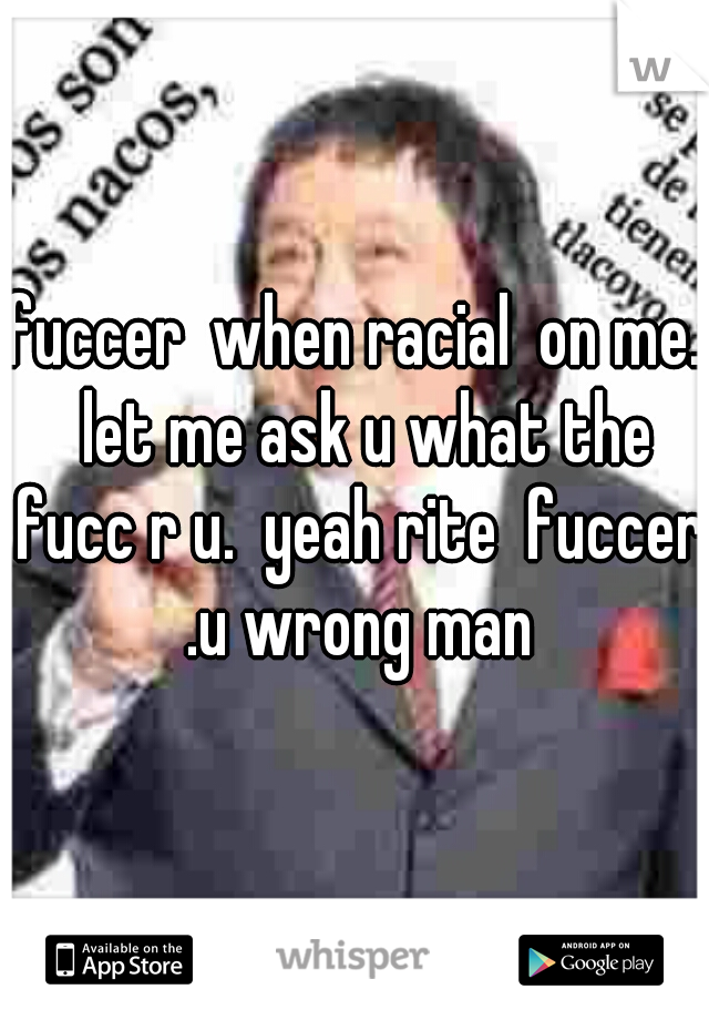fuccer  when racial  on me.  let me ask u what the fucc r u.  yeah rite  fuccer .u wrong man