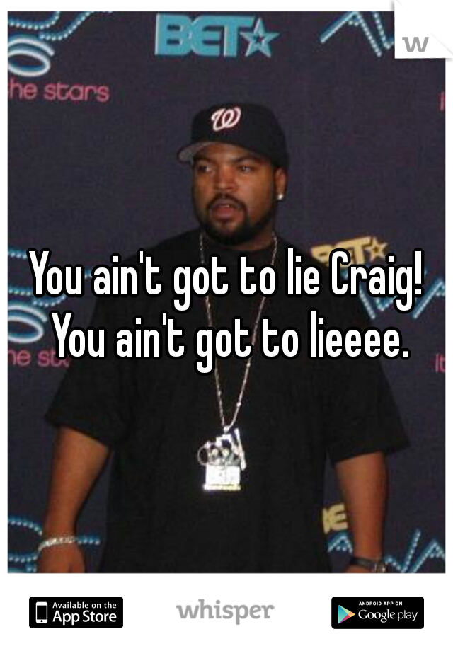 You ain't got to lie Craig! You ain't got to lieeee.