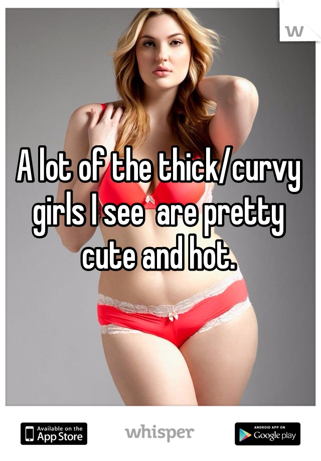 A lot of the thick/curvy girls I see  are pretty cute and hot.