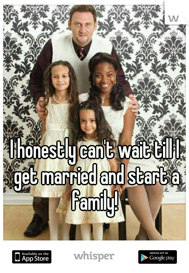 I honestly can't wait till I get married and start a family! 