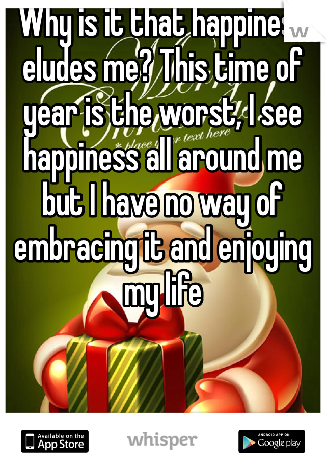 Why is it that happiness eludes me? This time of year is the worst, I see happiness all around me but I have no way of embracing it and enjoying my life