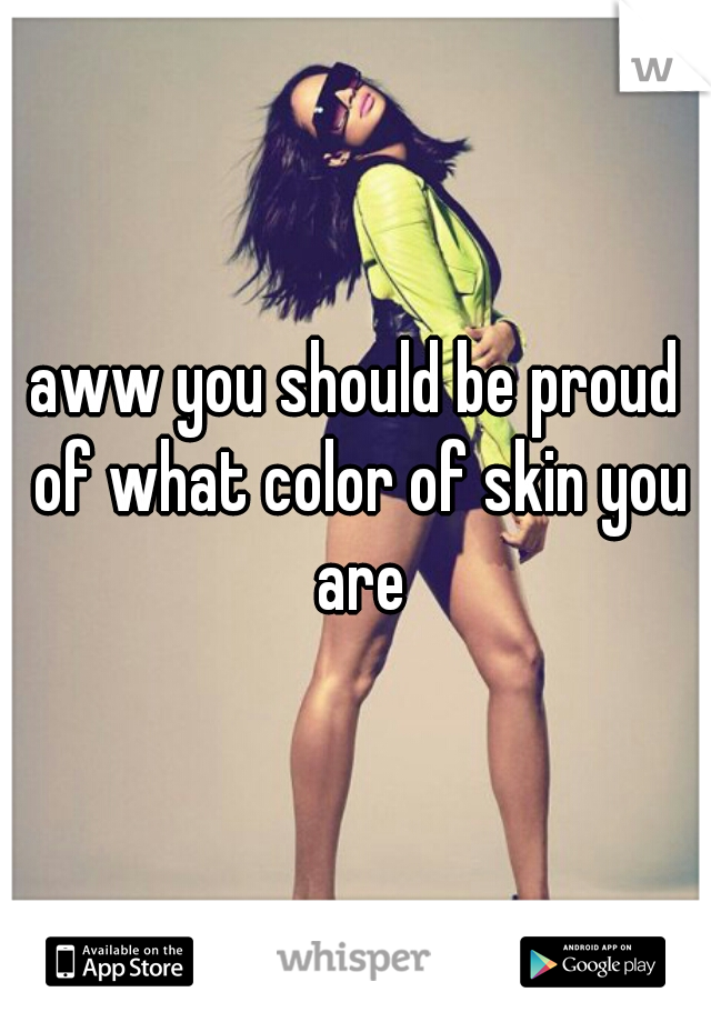 aww you should be proud of what color of skin you are